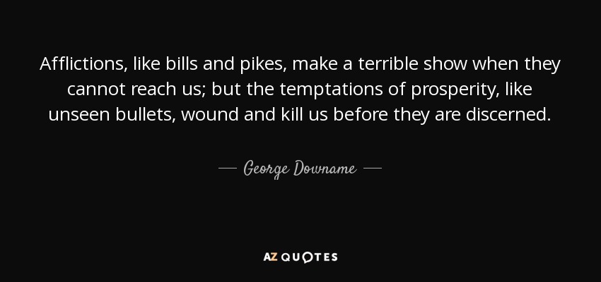 Afflictions, like bills and pikes, make a terrible show when they cannot reach us; but the temptations of prosperity, like unseen bullets, wound and kill us before they are discerned. - George Downame