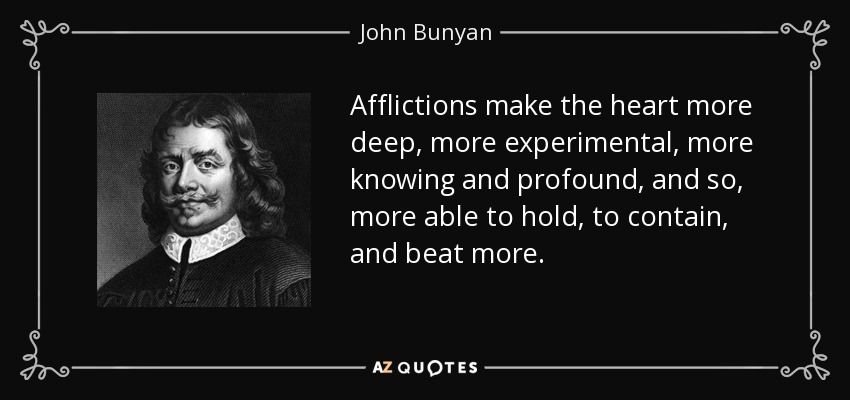 Afflictions make the heart more deep, more experimental, more knowing and profound, and so, more able to hold, to contain, and beat more. - John Bunyan