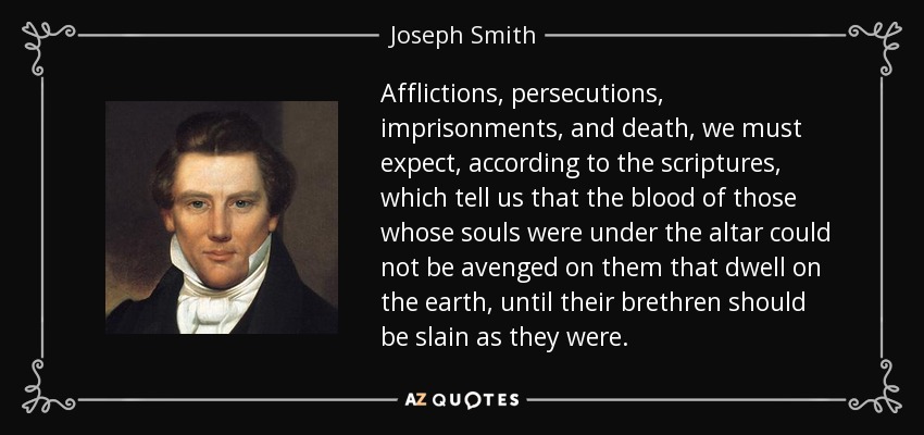 Afflictions, persecutions, imprisonments, and death, we must expect, according to the scriptures, which tell us that the blood of those whose souls were under the altar could not be avenged on them that dwell on the earth, until their brethren should be slain as they were. - Joseph Smith, Jr.