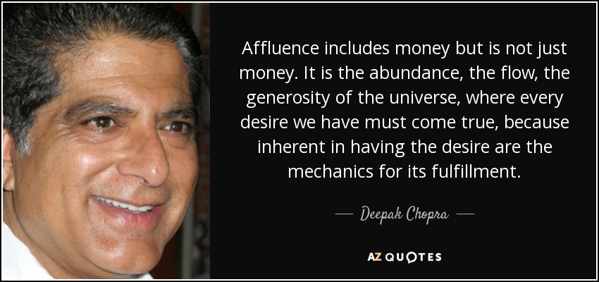 Affluence includes money but is not just money. It is the abundance, the flow, the generosity of the universe, where every desire we have must come true, because inherent in having the desire are the mechanics for its fulfillment. - Deepak Chopra
