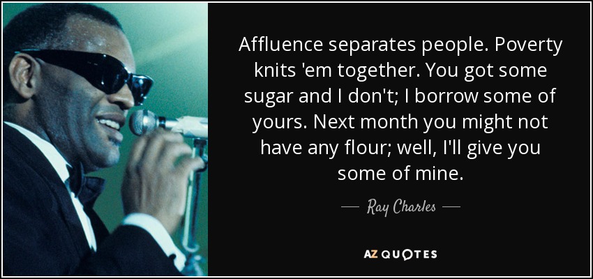 Affluence separates people. Poverty knits 'em together. You got some sugar and I don't; I borrow some of yours. Next month you might not have any flour; well, I'll give you some of mine. - Ray Charles