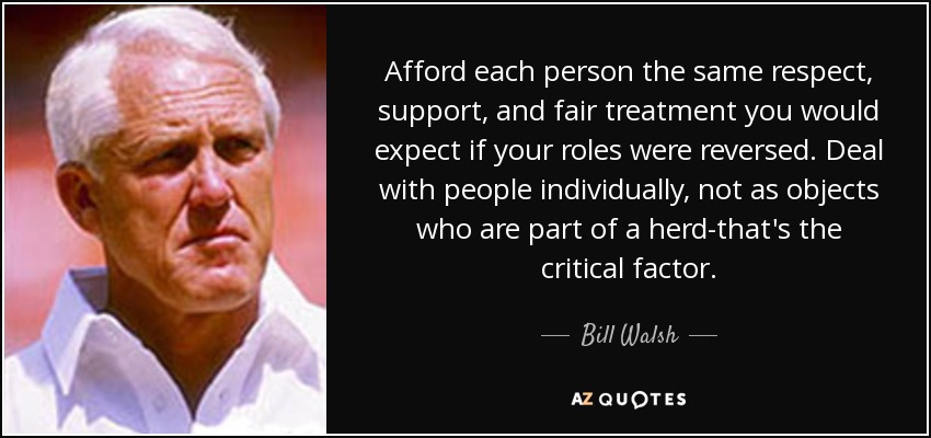 Afford each person the same respect, support, and fair treatment you would expect if your roles were reversed. Deal with people individually, not as objects who are part of a herd-that's the critical factor. - Bill Walsh