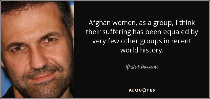 Afghan women, as a group, I think their suffering has been equaled by very few other groups in recent world history. - Khaled Hosseini