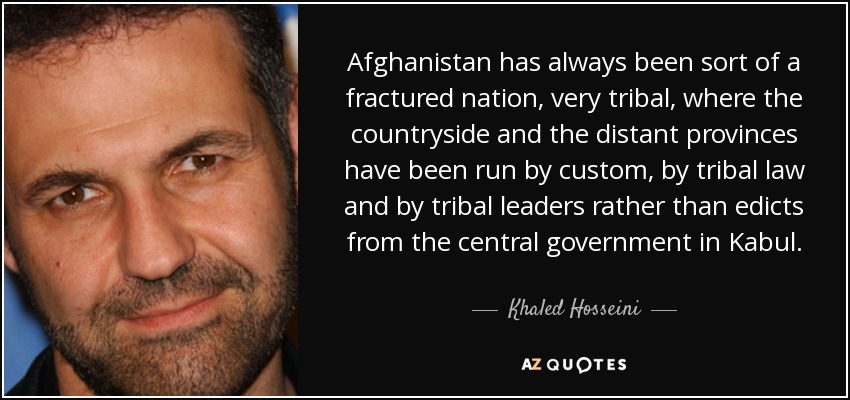 Afghanistan has always been sort of a fractured nation, very tribal, where the countryside and the distant provinces have been run by custom, by tribal law and by tribal leaders rather than edicts from the central government in Kabul. - Khaled Hosseini