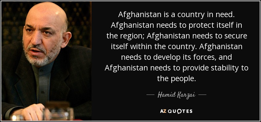 Afghanistan is a country in need. Afghanistan needs to protect itself in the region; Afghanistan needs to secure itself within the country. Afghanistan needs to develop its forces, and Afghanistan needs to provide stability to the people. - Hamid Karzai