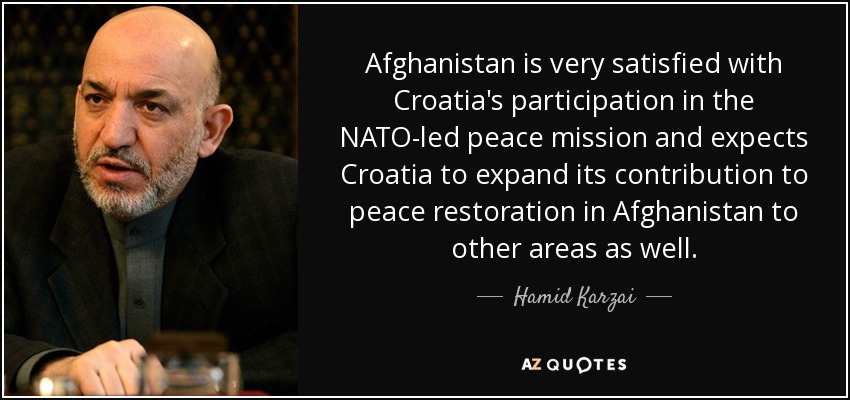 Afghanistan is very satisfied with Croatia's participation in the NATO-led peace mission and expects Croatia to expand its contribution to peace restoration in Afghanistan to other areas as well. - Hamid Karzai