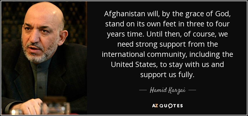 Afghanistan will, by the grace of God, stand on its own feet in three to four years time. Until then, of course, we need strong support from the international community, including the United States, to stay with us and support us fully. - Hamid Karzai