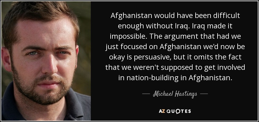 Afghanistan would have been difficult enough without Iraq. Iraq made it impossible. The argument that had we just focused on Afghanistan we'd now be okay is persuasive, but it omits the fact that we weren't supposed to get involved in nation-building in Afghanistan. - Michael Hastings