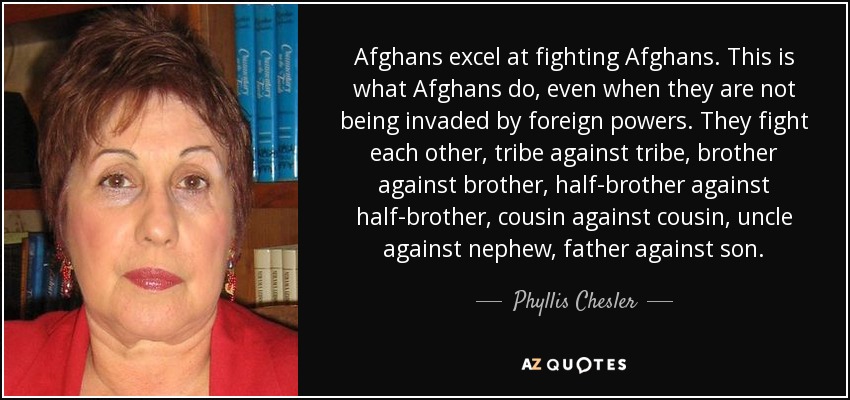 Afghans excel at fighting Afghans. This is what Afghans do, even when they are not being invaded by foreign powers. They fight each other, tribe against tribe, brother against brother, half-brother against half-brother, cousin against cousin, uncle against nephew, father against son. - Phyllis Chesler