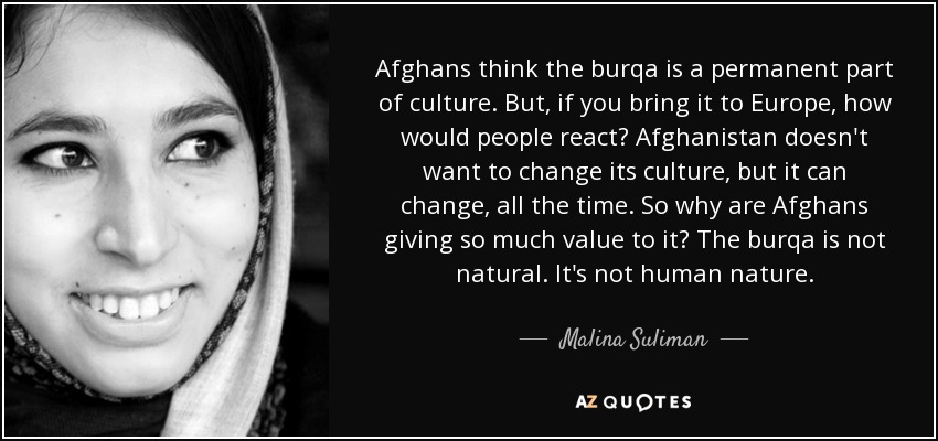 Afghans think the burqa is a permanent part of culture. But, if you bring it to Europe, how would people react? Afghanistan doesn't want to change its culture, but it can change, all the time. So why are Afghans giving so much value to it? The burqa is not natural. It's not human nature. - Malina Suliman