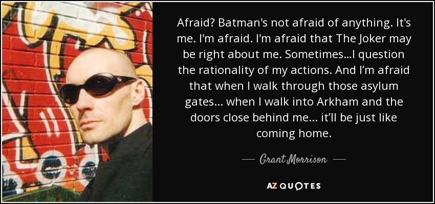 Afraid? Batman's not afraid of anything. It's me. I'm afraid. I'm afraid that The Joker may be right about me. Sometimes…I question the rationality of my actions. And I’m afraid that when I walk through those asylum gates... when I walk into Arkham and the doors close behind me... it’ll be just like coming home. - Grant Morrison