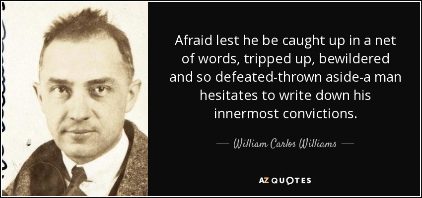 Afraid lest he be caught up in a net of words, tripped up, bewildered and so defeated-thrown aside-a man hesitates to write down his innermost convictions. - William Carlos Williams