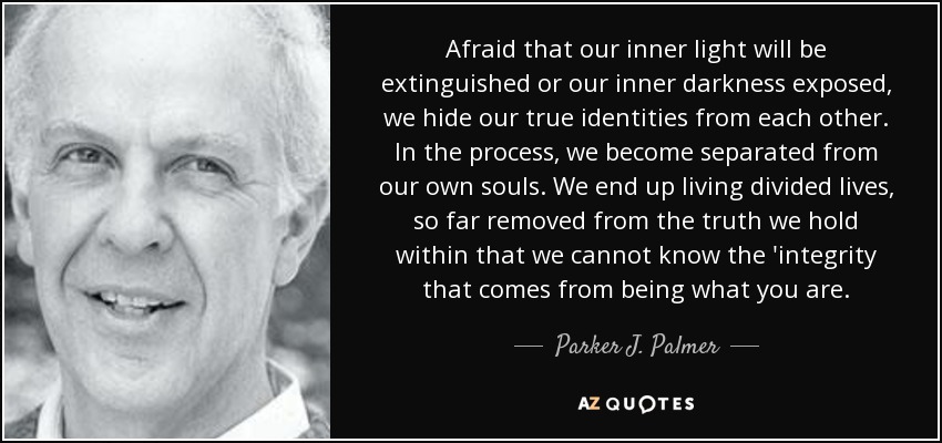 Afraid that our inner light will be extinguished or our inner darkness exposed, we hide our true identities from each other. In the process, we become separated from our own souls. We end up living divided lives, so far removed from the truth we hold within that we cannot know the 'integrity that comes from being what you are. - Parker J. Palmer