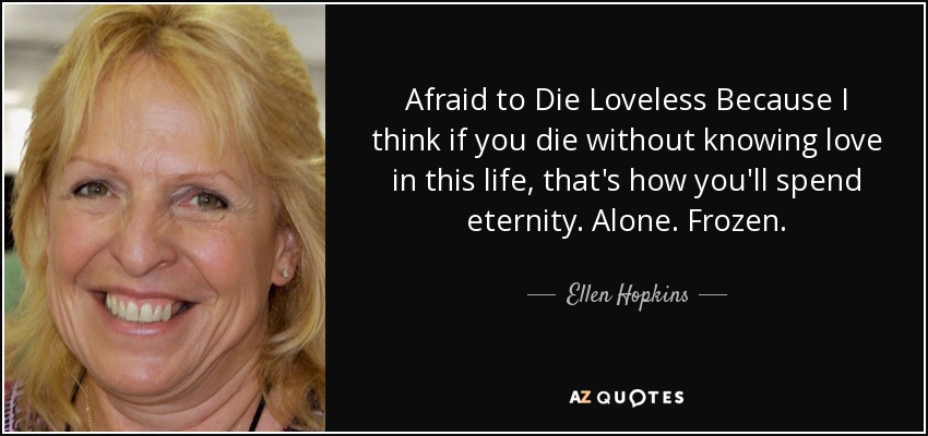 Afraid to Die Loveless Because I think if you die without knowing love in this life, that's how you'll spend eternity. Alone. Frozen. - Ellen Hopkins