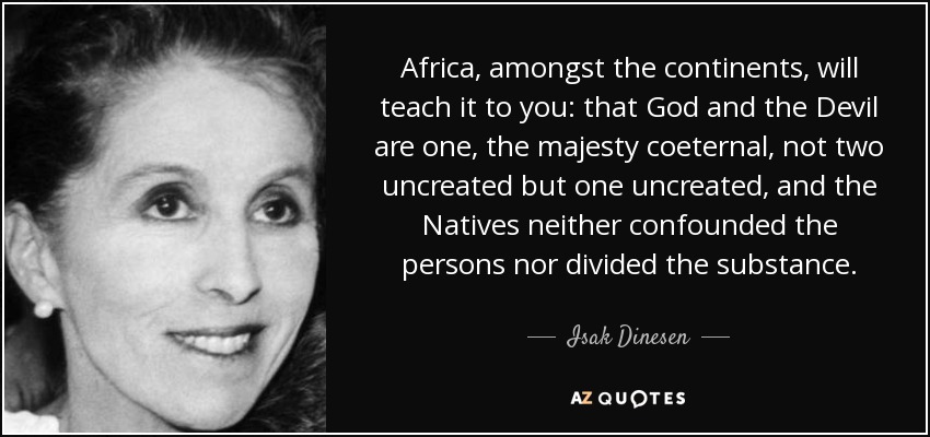 Africa, amongst the continents, will teach it to you: that God and the Devil are one, the majesty coeternal, not two uncreated but one uncreated, and the Natives neither confounded the persons nor divided the substance. - Isak Dinesen