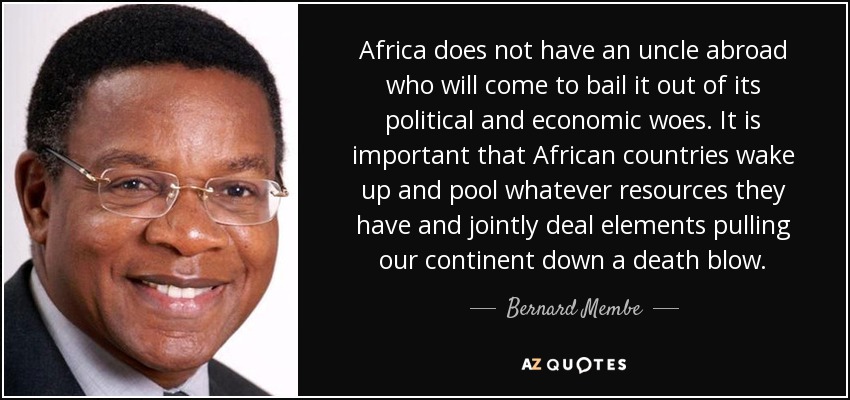 Africa does not have an uncle abroad who will come to bail it out of its political and economic woes. It is important that African countries wake up and pool whatever resources they have and jointly deal elements pulling our continent down a death blow. - Bernard Membe
