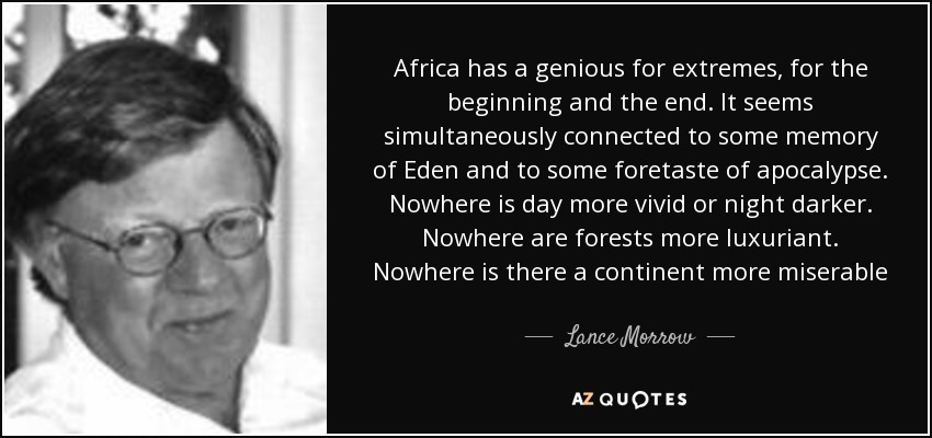 Africa has a genious for extremes, for the beginning and the end. It seems simultaneously connected to some memory of Eden and to some foretaste of apocalypse. Nowhere is day more vivid or night darker. Nowhere are forests more luxuriant. Nowhere is there a continent more miserable - Lance Morrow