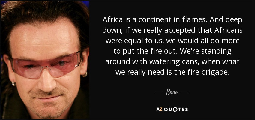 Africa is a continent in flames. And deep down, if we really accepted that Africans were equal to us, we would all do more to put the fire out. We're standing around with watering cans, when what we really need is the fire brigade. - Bono