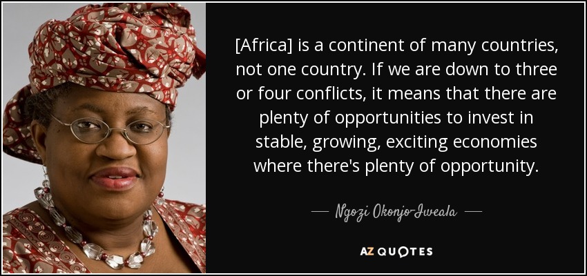 [Africa] is a continent of many countries, not one country. If we are down to three or four conflicts, it means that there are plenty of opportunities to invest in stable, growing, exciting economies where there's plenty of opportunity. - Ngozi Okonjo-Iweala