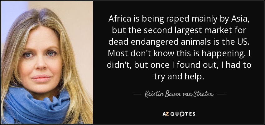 Africa is being raped mainly by Asia, but the second largest market for dead endangered animals is the US. Most don't know this is happening. I didn't, but once I found out, I had to try and help. - Kristin Bauer van Straten
