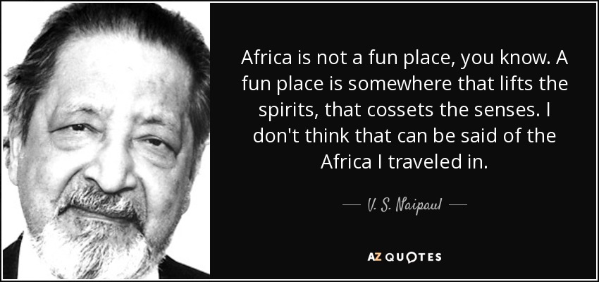Africa is not a fun place, you know. A fun place is somewhere that lifts the spirits, that cossets the senses. I don't think that can be said of the Africa I traveled in. - V. S. Naipaul