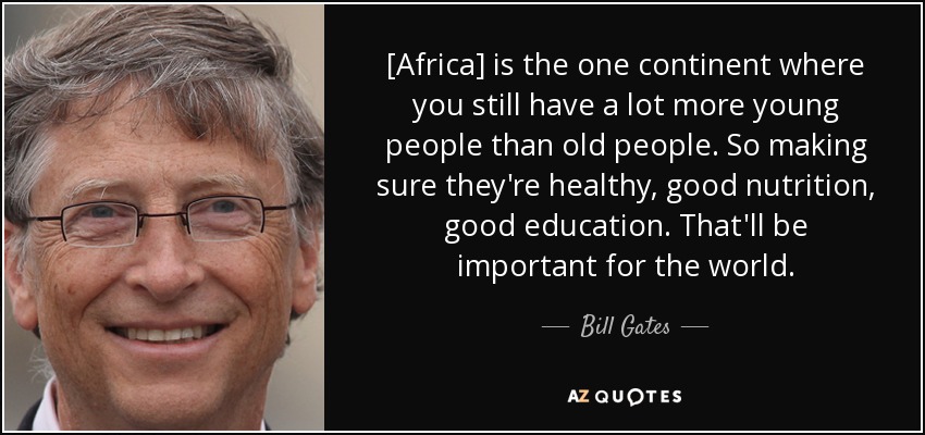 [Africa] is the one continent where you still have a lot more young people than old people. So making sure they're healthy, good nutrition, good education. That'll be important for the world. - Bill Gates