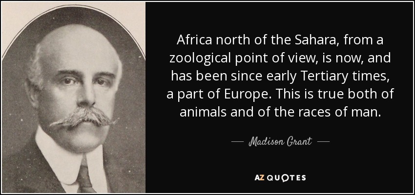 Africa north of the Sahara, from a zoological point of view, is now, and has been since early Tertiary times, a part of Europe. This is true both of animals and of the races of man. - Madison Grant