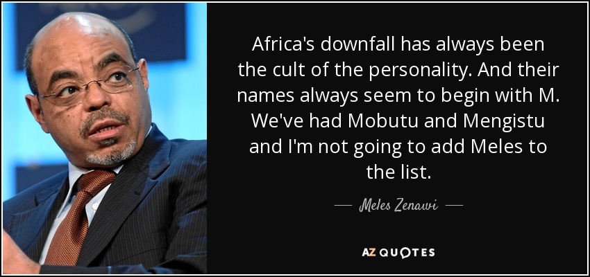 Africa's downfall has always been the cult of the personality. And their names always seem to begin with M. We've had Mobutu and Mengistu and I'm not going to add Meles to the list. - Meles Zenawi