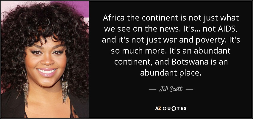 Africa the continent is not just what we see on the news. It's... not AIDS, and it's not just war and poverty. It's so much more. It's an abundant continent, and Botswana is an abundant place. - Jill Scott