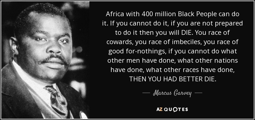 Africa with 400 million Black People can do it. If you cannot do it, if you are not prepared to do it then you will DIE. You race of cowards, you race of imbeciles, you race of good for-nothings, if you cannot do what other men have done, what other nations have done, what other races have done, THEN YOU HAD BETTER DIE. - Marcus Garvey