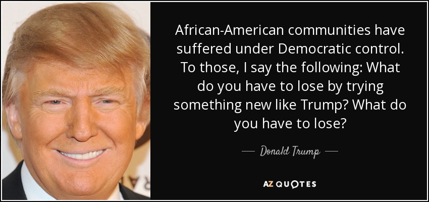 African-American communities have suffered under Democratic control. To those, I say the following: What do you have to lose by trying something new like Trump? What do you have to lose? - Donald Trump