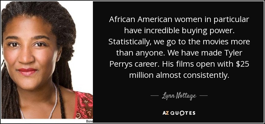 African American women in particular have incredible buying power. Statistically, we go to the movies more than anyone. We have made Tyler Perrys career. His films open with $25 million almost consistently. - Lynn Nottage