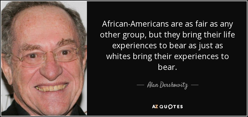 African-Americans are as fair as any other group, but they bring their life experiences to bear as just as whites bring their experiences to bear. - Alan Dershowitz