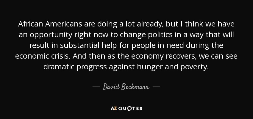 African Americans are doing a lot already, but I think we have an opportunity right now to change politics in a way that will result in substantial help for people in need during the economic crisis. And then as the economy recovers, we can see dramatic progress against hunger and poverty. - David Beckmann