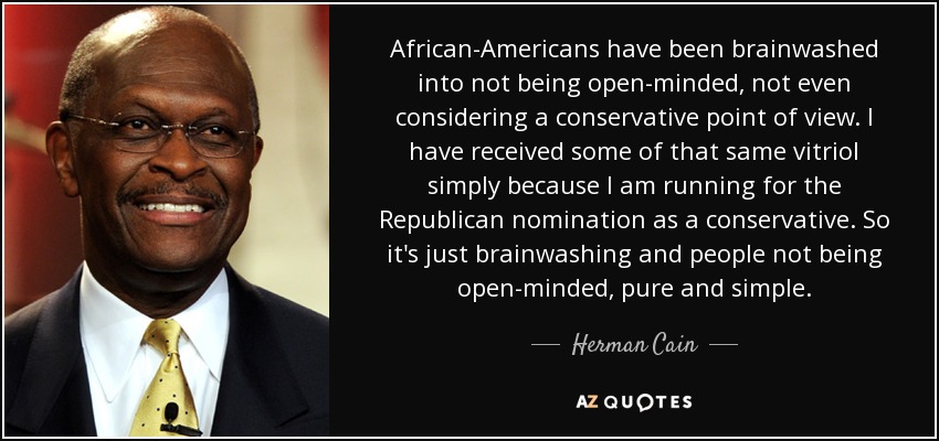 African-Americans have been brainwashed into not being open-minded, not even considering a conservative point of view. I have received some of that same vitriol simply because I am running for the Republican nomination as a conservative. So it's just brainwashing and people not being open-minded, pure and simple. - Herman Cain