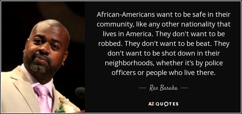 African-Americans want to be safe in their community, like any other nationality that lives in America. They don't want to be robbed. They don't want to be beat. They don't want to be shot down in their neighborhoods, whether it's by police officers or people who live there. - Ras Baraka