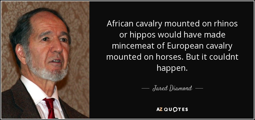 African cavalry mounted on rhinos or hippos would have made mincemeat of European cavalry mounted on horses. But it couldnt happen. - Jared Diamond