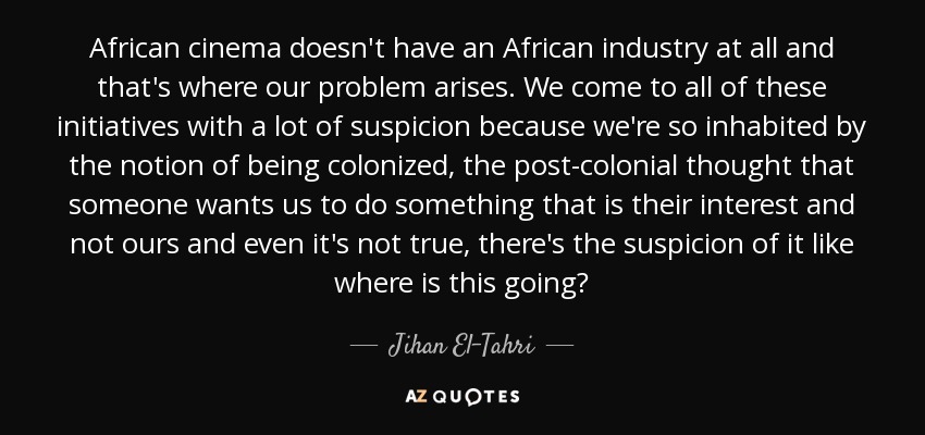 African cinema doesn't have an African industry at all and that's where our problem arises. We come to all of these initiatives with a lot of suspicion because we're so inhabited by the notion of being colonized, the post-colonial thought that someone wants us to do something that is their interest and not ours and even it's not true, there's the suspicion of it like where is this going? - Jihan El-Tahri