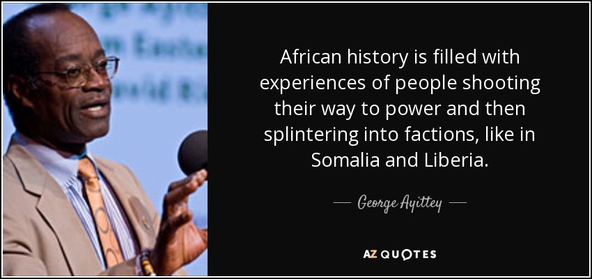 African history is filled with experiences of people shooting their way to power and then splintering into factions, like in Somalia and Liberia. - George Ayittey