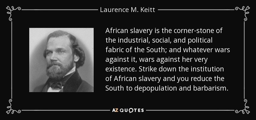 African slavery is the corner-stone of the industrial, social, and political fabric of the South; and whatever wars against it, wars against her very existence. Strike down the institution of African slavery and you reduce the South to depopulation and barbarism. - Laurence M. Keitt