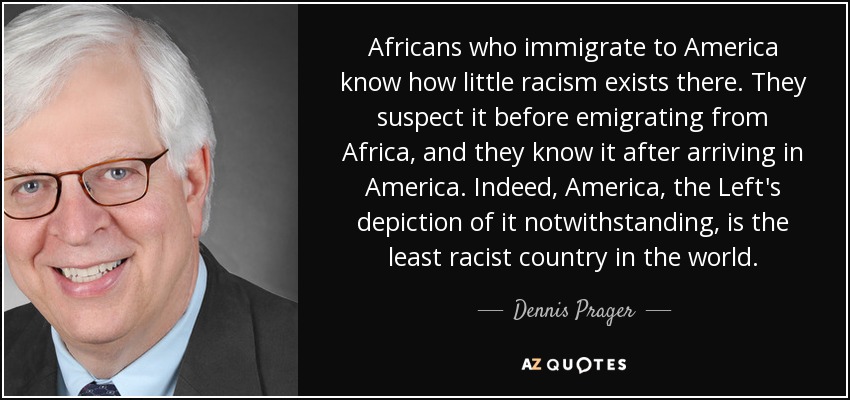 Africans who immigrate to America know how little racism exists there. They suspect it before emigrating from Africa, and they know it after arriving in America. Indeed, America, the Left's depiction of it notwithstanding, is the least racist country in the world. - Dennis Prager