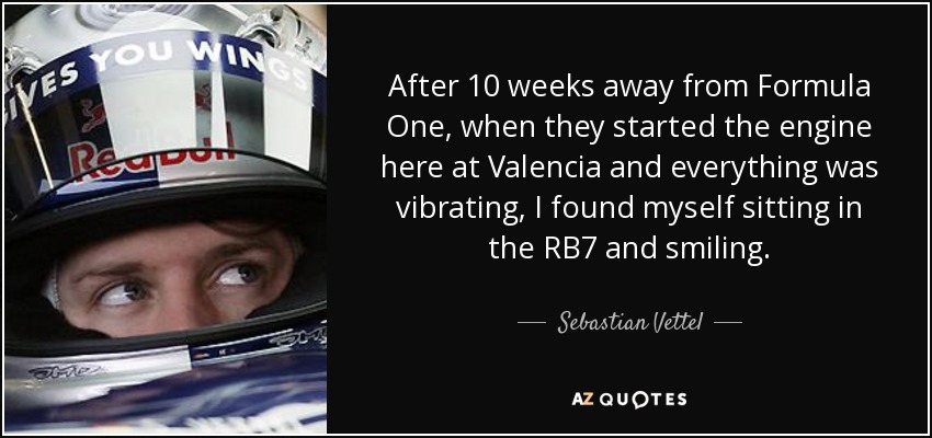 After 10 weeks away from Formula One, when they started the engine here at Valencia and everything was vibrating, I found myself sitting in the RB7 and smiling. - Sebastian Vettel