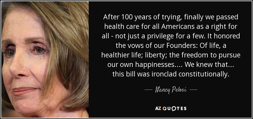 After 100 years of trying, finally we passed health care for all Americans as a right for all - not just a privilege for a few. It honored the vows of our Founders: Of life, a healthier life; liberty; the freedom to pursue our own happinesses. ... We knew that ... this bill was ironclad constitutionally. - Nancy Pelosi