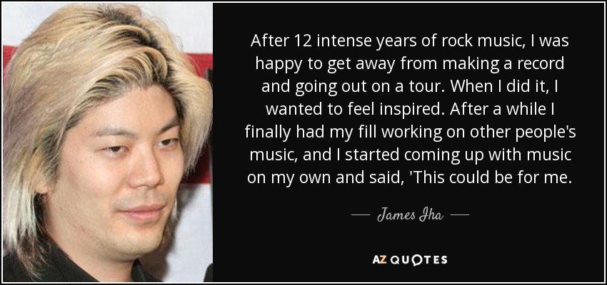 After 12 intense years of rock music, I was happy to get away from making a record and going out on a tour. When I did it, I wanted to feel inspired. After a while I finally had my fill working on other people's music, and I started coming up with music on my own and said, 'This could be for me. - James Iha