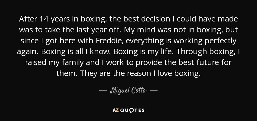 After 14 years in boxing, the best decision I could have made was to take the last year off. My mind was not in boxing, but since I got here with Freddie, everything is working perfectly again. Boxing is all I know. Boxing is my life. Through boxing, I raised my family and I work to provide the best future for them. They are the reason I love boxing. - Miguel Cotto