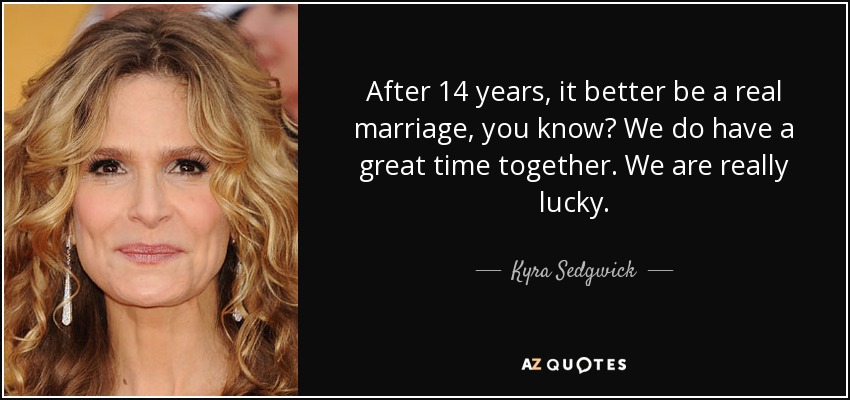 After 14 years, it better be a real marriage, you know? We do have a great time together. We are really lucky. - Kyra Sedgwick