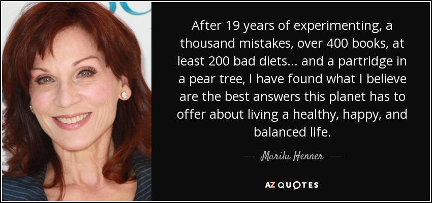 After 19 years of experimenting, a thousand mistakes, over 400 books, at least 200 bad diets... and a partridge in a pear tree, I have found what I believe are the best answers this planet has to offer about living a healthy, happy, and balanced life. - Marilu Henner