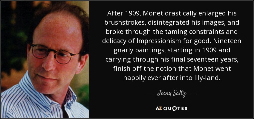 After 1909, Monet drastically enlarged his brushstrokes, disintegrated his images, and broke through the taming constraints and delicacy of Impressionism for good. Nineteen gnarly paintings, starting in 1909 and carrying through his final seventeen years, finish off the notion that Monet went happily ever after into lily-land. - Jerry Saltz