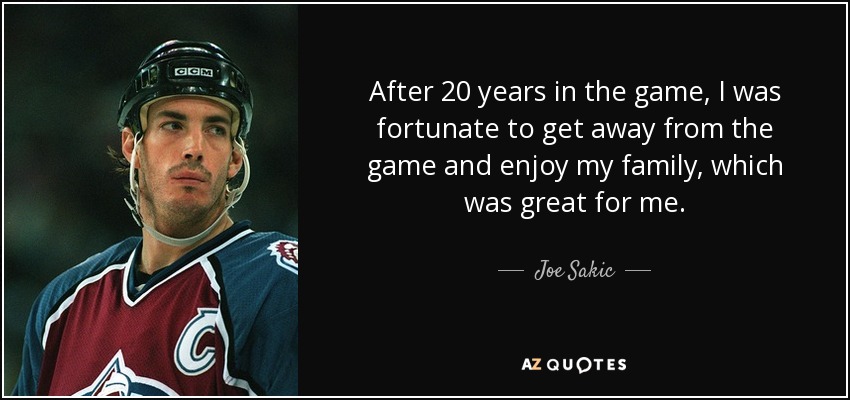 After 20 years in the game, I was fortunate to get away from the game and enjoy my family, which was great for me. - Joe Sakic