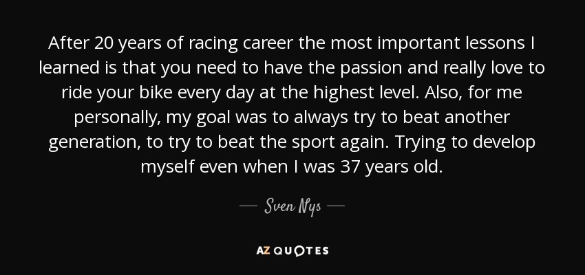 After 20 years of racing career the most important lessons I learned is that you need to have the passion and really love to ride your bike every day at the highest level. Also, for me personally, my goal was to always try to beat another generation, to try to beat the sport again. Trying to develop myself even when I was 37 years old. - Sven Nys
